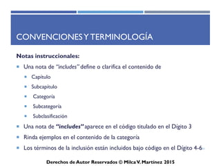 ICD-10-CM
Derechos de Autor Reservados © Milca V. Martínez 2017
Abreviaturas
• NOS -“Not otherwise specified,” en la Lista Tabular es equivalente a
inespecífico, que generalmente es el 4 o 6 dígito “9” y el 5 dígito “0.”
Los códigos en la Lista Tabular con “Unspecified…” en el titulo son
para uso cuando la información en el expediente médico es
insuficiente para asignar un código más específico.
• Existen otros códigos más específicos. NOS es equivalente a
inespecífica y se utiliza solo cuando el codificador carece de
información necesaria para codificar un código más especifico de
subcategoría de cuatro dígitos.
51
 