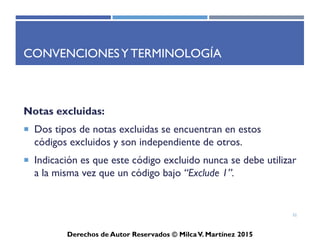 ICD-10-CM
Derechos de Autor Reservados © Milca V. Martínez 2017
Continuación…
– Algunas de las condiciones no son diagnósticadas completamente con los
resultados de pruebas, en algunos casos los códigos de las condiciones son
de nivel más alto.
– Son condiciones o tipos inespecíficos (“unspecified”) y este se indica con
la abreviación de “Not Otherwise Specified”, mejor conocido por sus
siglas en inglés, NOS. Estos códigos son aceptados siempre y cuando sea
el nivel más alto documentado en el expediente médico.
– Codifica solo el diagnóstico que determina el médico y cualquier
complicación. No codifique condiciones tratadas previamente que ya no
existen.
52
 