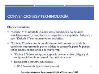 ICD-10-CM
Derechos de Autor Reservados © Milca V. Martínez 2017
Índice Alfabético
• El índice alfabético contiene terminología médica en la lista tabular.
En algunos casos no se encuentra en la lista tabular. Esta sección se
organiza por las condiciones clínicas, no por el lugar anatómico. Para
utilizar el índice alfabético debe tener en cuenta el problema que
aqueja al paciente y no en que lugar donde se desarrolla el incidente.
• Un ejemplo, lo es una fractura de la cadera Fracture (FX) of Hip,
fractura es la condición que aqueja al paciente, luego la cadera es la
localidad, que es la localización de la fractura y de esta manera
localizas el código en el ICD-10-CM. Si usted no sigue estos pasos,
probablemente seleccionara el término cadera y a su vez se indicara
ver condición “See condition”, por esto es importante seguir las
reglas de codificación de diagnósticos.
53
 
