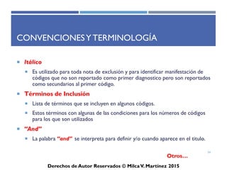 ICD-10-CM
Derechos de Autor Reservados © Milca V. Martínez 2017
Índice Alfabético
• Es imprescindible seleccionar el código ICD-10-CM apropiado
utilizando el índice alfabético. Otras reglas que debe tener en
consideración es seleccionar el término principal “Main Term”,
debe notar que hay términos indentados bajo el término principal.
Este término se conoce como subtérmino “subterm”, el cual
determina generalmente la causa de la queja, o describe el tipo o
lugar del cuerpo del término principal.
• De esta manera el cruce de referencia lo realizas seleccionando el
subtérmino asociado que se encuentra indentado con el término
principal.
• Sin embargo, debe tener en cuenta cuando localiza el término
principal si indica “See” debe dejarse llevar para la selección del
término posterior, a esto se llama términos no esenciales.
54
 