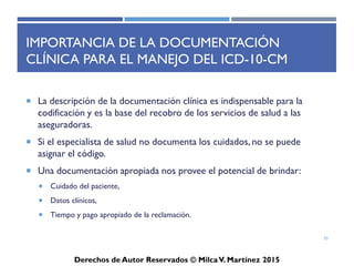 ICD-10-CM
Derechos de Autor Reservados © Milca V. Martínez 2017
Índice Alfabético
• El índice alfabético se divide en cuatro secciones y se organiza
por término principal y códigos correspondientes
– Los subtérminos aparecen indentados bajo término principal
• Utiliza la misma estructura del ICD-9-CM
– Sección 1: Índice alfabético para desordenes y quejas
– Sección 2: Índice alfabético para causas externas
– Sección 3: Tabla de Neoplasmas
– Sección 4: Tabla de Drogas y Químicos
55
 
