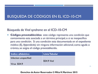 ICD-10-CM
Derechos de Autor Reservados © Milca V. Martínez 2017
Tabla de Drogas y Químicos
• La tabla de clasificación de drogas y otras sustancias químicas para
identificar estados de envenenamiento y causas externas de efectos
adversos.
• Listado de sustancia es asignado un código acorde para la
clasificación de envenenamiento (Códigos T).
• Los códigos son utilizados cuando ocurre un estado de
envenenamiento, sobredosis, sustancias prohibidas dadas o tomadas,
o intoxicación.
• La tabla contiene un listado de causas externas de efectos adversos
por el envenenamiento.
59
 