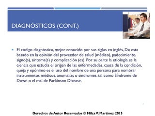 ICD-10-CM
Derechos de Autor Reservados © Milca V. Martínez 2017
¿Qué son los diagnósticos? (Cont.)
• El código diagnóstico, mejor conocido por sus siglas en inglés,
Dx esta basado en la opinión del proveedor de salud (médico),
padecimiento, signo(s), síntoma(s) y complicación (es). Por su
parte la etiología es la ciencia que estudia el origen de las
enfermedades, causa de la condición, queja y epónimo es el
uso del nombre de una persona para nombrar instrumentos
médicos, anomalías o síndromes, tal como Síndrome de Down
o el mal de Parkinson Disease.
6
 