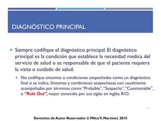 ICD-10-CM
Derechos de Autor Reservados © Milca V. Martínez 2017
Diagnóstico Principal
• Siempre codifique el diagnóstico principal. El diagnóstico
principal es la condición que establece la necesidad médica del
servicio de salud o es responsable de que el paciente requiera la
visita o cuidado de salud.
– No codifique síntomas o condiciones sospechadas como un diagnóstico
final si se indica. Síntomas y condiciones sospechosas con usualmente
acompañadas por términos como “Probable”, “Sospecha”, “Cuestionable”,
o “Rule Out”, mejor conocido por sus siglas en inglés, R/O.
61
 
