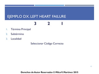 ICD-10-CM
Derechos de Autor Reservados © Milca V. Martínez 2017
Continuación…
• El diagnóstico principal, condición, o razones deben estar
documentadas inicialmente en el expediente. Toda otra
condición que coexista en el momento del tratamiento y que
afecte el mismo debe ser codificado seguido del término
principal. Otras condiciones que se encuentren en el expediente
se puede enlistar libremente por el facturador o el médico.
• Ejemplos: Diagnóstico Principal
– Hipertrofia (próstata) vs Retención de orina Urine Retention
– Meckel’s diverticulum vs RLQ pain, severe WBC increased
62
 