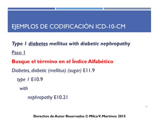 ICD-10-CM
Derechos de Autor Reservados © Milca V. Martínez 2017
Modificaciones mayores
• Revisión de los códigos de Diabetes Mellitus
• Expansión de los códigos (Ej. Injuries y Diabetes)
• Añadir los trimestres en los códigos obstétricos
• Añadir extensiones de códigos de Injuries y causas externas
• Lateralidad - Izquierdo versus Derecho
• Área específica en casos de Neoplasmas
• Ejemplos:
– Malignant neoplasm, of central portion of breast
– Malignat neoplasm of central portion of right female breast
– Malignat neoplasm of central portion of left female breast
63
 
