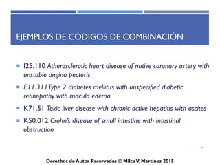 ICD-10-CM
Derechos de Autor Reservados © Milca V. Martínez 2017
Nuevos códigos
• Z00.121 Routine infant/child exam with abnormal findings
– La subcategoría de facturación de exámenes médicos generales, Z00.0-,
provee códigos para con o sin hallazgos anormales. Si un examen
médico general resulta en un hallazgo anormal, el código de ese
examen médico general con hallazgos anormales pueden ser asignados
al primer diagnóstico en la lista. Un código secundario para los
hallazgos anormales pueden ser codificados luego.
65
 