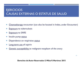 ICD-10-CM
Derechos de Autor Reservados © Milca V. Martínez 2017
Lateralidad
• En la codificación urológica, se necesita documentar lateralidad
(L vs R) al seleccionar el ICD correcto con benign and malignant
genital and urinary neoplasms (kidney, renal pelvis, ureter, &
testicle) y renal trauma (contusion & laceration). No hay otros
códigos urológicos con latéralidad. Para destacar el ejemplo
considere C64, malignant neoplasm of the kidney, except renal
pelvis. C64 no es facturable porque se subclasifica en tres códigos
específicos: C64.1, malignant neoplasm of the R kidney, except renal
pelvis; C64.2, malignant neoplasm of the L kidney, except renal
pelvis; y C64.9, malignant neoplasm of unsp. kidney, except renal
pelvis. No hay códigos que describan la ubicación en el riñón,
tamaño, tipo, gravedad o condición del neoplasma. Si se conoce el
lado/ lateralidad, se usa el ICD específico; no “unspecified”. Debido
a que no existe un ICD "bilateral", si un paciente tiene neoplasmas
malignos del riñón R como riñón L, deben elegir ambos ICD-10.
69
 