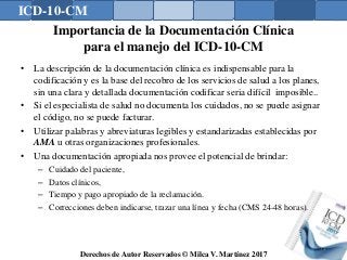 ICD-10-CM
Derechos de Autor Reservados © Milca V. Martínez 2017
Importancia de la Documentación Clínica
para el manejo del ICD-10-CM
• La descripción de la documentación clínica es indispensable para la
codificación y es la base del recobro de los servicios de salud a los planes,
sin una clara y detallada documentación codificar seria difícil imposible..
• Si el especialista de salud no documenta los cuidados, no se puede asignar
el código, no se puede facturar.
• Utilizar palabras y abreviaturas legibles y estandarizadas establecidas por
AMA u otras organizaciones profesionales.
• Una documentación apropiada nos provee el potencial de brindar:
– Cuidado del paciente,
– Datos clínicos,
– Tiempo y pago apropiado de la reclamación.
– Correcciones deben indicarse, trazar una línea y fecha (CMS 24-48 horas).
72
 