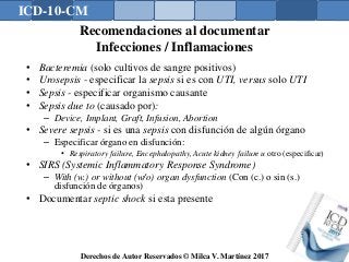 ICD-10-CM
Derechos de Autor Reservados © Milca V. Martínez 2017
Recomendaciones al documentar
Infecciones / Inflamaciones
• Bacteremia (solo cultivos de sangre positivos)
• Urosepsis - especificar la sepsis si es con UTI, versus solo UTI
• Sepsis - especificar organismo causante
• Sepsis due to (causado por):
– Device, Implant, Graft, Infusion, Abortion
• Severe sepsis - si es una sepsis con disfunción de algún órgano
– Especificar órgano en disfunción:
• Respiratory failure, Encephalopathy, Acute kidney failure u otro (especificar)
• SIRS (Systemic Inflammatory Response Syndrome)
– With (w.) or without (w/o) organ dysfunction (Con (c.) o sin (s.)
disfunción de órganos)
• Documentar septic shock si esta presente
 