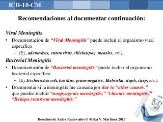 ICD-10-CM
Derechos de Autor Reservados © Milca V. Martínez 2017
Recomendaciones al documentar continuación:
Viral Meningitis
• Documentación de “Viral Meningitis” puede incluir el organismo viral
específico
– (Ej., adenovirus, enterovirus, chickenpox, measles, etc.).
Bacterial Meningitis
• Documentación de “Bacterial meningitis” puede incluir el organismo
bacterial específico
– (Ej. Escherichia coli, bacillus, gram-negative, Klebsiella, staph, strep, etc.).
• Documentar si la meningitis fue causada por due to “other causes,”
que pueden incluir “nonpyogenic meningitis,” “chronic meningitis,”
“Benign recurrent meningitis.”
 