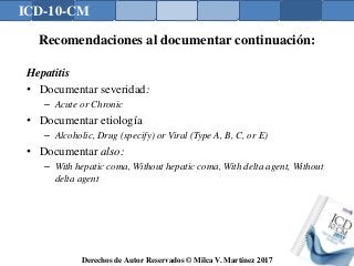 ICD-10-CM
Derechos de Autor Reservados © Milca V. Martínez 2017
Recomendaciones al documentar continuación:
Hepatitis
• Documentar severidad:
– Acute or Chronic
• Documentar etiología
– Alcoholic, Drug (specify) or Viral (Type A, B, C, or E)
• Documentar also:
– With hepatic coma, Without hepatic coma, With delta agent, Without
delta agent
 