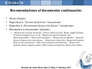 ICD-10-CM
Derechos de Autor Reservados © Milca V. Martínez 2017
Recomendaciones al documentar continuación:
• Herpex Simplex
• Especificar si “Eczema herpeticum” esta presente.
• Especifica si Disseminated herpesviral disease” esta presente.
• Documentar si esta presente / presentes:
– “Herpesviral vesicular dermatitis”, Herpes simplex facialis, Herpes simplex labialis,
Vesicular dermatitis of ear or lip, “Herpesviral gingivostomatitis and
pharyngotonsillitis”; Herpesviral meningitis”, “Herpesviral encephalitis”, Simian B
disease, Herpesviral ocular disease” , Herpesviral iridocyclitis, Herpesviral keratitis,
Herpesviral conjunctivitis,“Other forms of herpesviral infections” , Herpesviral
hepatitis, Herpes simplex myelitis, Other herpesviral infection, Herpesviral whitlow
 