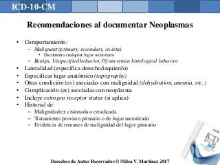 ICD-10-CM
Derechos de Autor Reservados © Milca V. Martínez 2017
Recomendaciones al documentar Neoplasmas
• Comportamiento:
– Malignant (primary, secondary, in-situ)
• Documenta cualquier lugar secundario
– Benign, Unspecified behavior, Of uncertain histological behavior
• Lateralidad (especifica derecho/izquierdo)
• Especificar lugar anatómico (topography)
• Otras condición (es) asociadas con malignidad (dehydration, anemia, etc.)
• Complicación (es) asociadas con neoplasma
• Incluye estrogen receptor status (si aplica)
• Historial de:
– Malignidad ex cisionada o erradicada
– Tratamiento provisto primario o de lugar metatizado
– Evidencia de remanes de malignidad del lugar primario
 