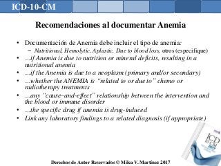 ICD-10-CM
Derechos de Autor Reservados © Milca V. Martínez 2017
Recomendaciones al documentar Anemia
• Documentación de Anemia debe incluir el tipo de anemia:
– Nutritional, Hemolytic, Aplastic, Due to blood loss, otros (especifique)
• …if Anemia is due to nutrition or mineral deficits, resulting in a
nutritional anemia
• …if the Anemia is due to a neoplasm (primary and/or secondary)
• …whether the ANEMIA is “related to or due to” chemo or
radiotherapy treatments
• …any “cause–and-effect” relationship between the intervention and
the blood or immune disorder
• …the specific drug if anemia is drug-induced
• Link any laboratory findings to a related diagnosis (if appropriate)
 
