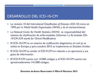 ICD-10-CM
Derechos de Autor Reservados © Milca V. Martínez 2017
Propósito del ICD-10-CM
• El propósito del ICD-10-CM es clasificar y codificar causas
orgánicas, condiciones externas, problemas y circunstancias
que influyen en el estado de salud y el contacto con los
servicios médicos y las modalidades de prestación de servicios
de salud como hospitalización y servicios ambulatorios.
8
 