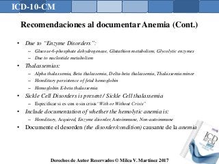 ICD-10-CM
Derechos de Autor Reservados © Milca V. Martínez 2017
Recomendaciones al documentar Anemia (Cont.)
• Due to “Enzyme Disorders”:
– Glucose-6-phosphate dehydrogenase, Glutathion metabolism, Glycolytic enzymes
– Due to nucleotide metabolism
• Thalassemias:
– Alpha thalassemia, Beta thalassemia, Delta-beta thalassemia, Thalassemia minor
– Hereditary persistence of fetal hemoglobin
– Hemoglobin E-beta thalassemia
• Sickle Cell Disorders is present / Sickle Cell thalassemia
– Especificar si es con o sin crisis“With or Without Crisis”
• Include documentation of whether the hemolytic anemia is:
– Hereditary, Acquired, Enzyme disorder, Autoimmune, Non-autoimmune
• Documente el desorden (the disorder/condition) causante de la anemia
 