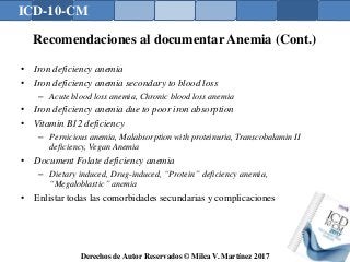 ICD-10-CM
Derechos de Autor Reservados © Milca V. Martínez 2017
Recomendaciones al documentar Anemia (Cont.)
• Iron deficiency anemia
• Iron deficiency anemia secondary to blood loss
– Acute blood loss anemia, Chronic blood loss anemia
• Iron deficiency anemia due to poor iron absorption
• Vitamin B12 deficiency
– Pernicious anemia, Malabsorption with proteinuria, Transcobalamin II
deficiency, Vegan Anemia
• Document Folate deficiency anemia
– Dietary induced, Drug-induced, “Protein” deficiency anemia,
“Megaloblastic” anemia
• Enlistar todas las comorbidades secundarias y complicaciones
 