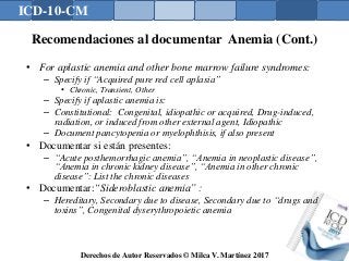 ICD-10-CM
Derechos de Autor Reservados © Milca V. Martínez 2017
Recomendaciones al documentar Anemia (Cont.)
• For aplastic anemia and other bone marrow failure syndromes:
– Specify if “Acquired pure red cell aplasia”
• Chronic, Transient, Other
– Specify if aplastic anemia is:
– Constitutional: Congenital, idiopathic or acquired, Drug-induced,
radiation, or induced from other external agent, Idiopathic
– Document pancytopenia or myelophthisis, if also present
• Documentar si están presentes:
– “Acute posthemorrhagic anemia”, “Anemia in neoplastic disease”,
“Anemia in chronic kidney disease”, “Anemia in other chronic
disease”: List the chronic diseases
• Documentar:“Sideroblastic anemia” :
– Hereditary, Secondary due to disease, Secondary due to “drugs and
toxins”, Congenital dyserythropoietic anemia
 