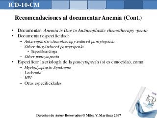 ICD-10-CM
Derechos de Autor Reservados © Milca V. Martínez 2017
Recomendaciones al documentar Anemia (Cont.)
• Documentar: Anemia is Due to Antineoplastic chemotherapy -penia
• Documentar especificidad:
– Antineoplastic chemotherapy induced pancytopenia
– Other drug-induced pancytopenia
• Especificar droga
– Other pancytopenia
• Especificar la etiología de la pancytopenia (si es conocida), como:
– Myelodysplastic Syndrome
– Leukemia
– HIV
– Otras especificidades
 