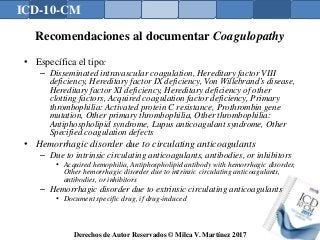 ICD-10-CM
Derechos de Autor Reservados © Milca V. Martínez 2017
Recomendaciones al documentar Coagulopathy
• Específica el tipo:
– Disseminated intravascular coagulation, Hereditary factor VIII
deficiency, Hereditary factor IX deficiency, Von Willebrand’s disease,
Hereditary factor XI deficiency, Hereditary deficiency of other
clotting factors, Acquired coagulation factor deficiency, Primary
thrombophilia: Activated protein C resistance, Prothrombin gene
mutation, Other primary thrombophilia, Other thrombophilia:
Antiphospholipid syndrome, Lupus anticoagulant syndrome, Other
Specified coagulation defects
• Hemorrhagic disorder due to circulating anticoagulants
– Due to intrinsic circulating anticoagulants, antibodies, or inhibitors
• Acquired hemophilia, Antiphospholipid antibody with hemorrhagic disorder,
Other hemorrhagic disorder due to intrinsic circulating anticoagulants,
antibodies, or inhibitors
– Hemorrhagic disorder due to extrinsic circulating anticoagulants
• Document specific drug, if drug-induced
 