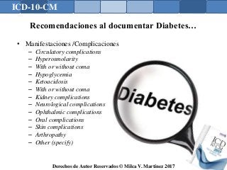 ICD-10-CM
Derechos de Autor Reservados © Milca V. Martínez 2017
Recomendaciones al documentar Diabetes…
• Manifestaciones /Complicaciones
– Circulatory complications
– Hyperosmolarity
– With or without coma
– Hypoglycemia
– Ketoacidosis
– With or without coma
– Kidney complications
– Neurological complications
– Ophthalmic complications
– Oral complications
– Skin complications
– Arthropathy
– Other (specify)
 