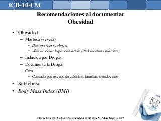 ICD-10-CM
Derechos de Autor Reservados © Milca V. Martínez 2017
Recomendaciones al documentar
Obesidad
• Obesidad
– Morbida (severa)
• Due to excess calories
• With alveolar hypoventilation (Pickwickian syndrome)
– Inducida por Drogas
– Documenta la Droga
– Otro
• Causado por exceso de calorías, familiar, o endocrino
• Sobrepeso
• Body Mass Index (BMI)
 