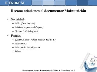 ICD-10-CM
Derechos de Autor Reservados © Milca V. Martínez 2017
Recomendaciones al documentar Malnutrición
• Severidad:
– Mild (first degree)
– Moderate (second degree)
– Severe (third degree)
• Formas:
– Kwashiorkor (rarely seen in the U.S.)
– Marasmus
– Marasmic kwashiorkor
– Other
 