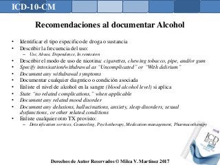 ICD-10-CM
Derechos de Autor Reservados © Milca V. Martínez 2017
Recomendaciones al documentar Alcohol
• Identificar el tipo especifico de droga o sustancia
• Describir la frecuencia del uso:
– Use, Abuse, Dependence, In remission
• Describir el modo de uso de nicotina: cigarettes, chewing tobacco, pipe, and/or gum
• Specify intoxication/withdrawal as “Uncomplicated” or “With delirium”
• Document any withdrawal symptoms
• Documentar cualquier diagntico o condición asociada
• Enliste el nivel de alcohol en la sangre (blood alcohol level) si aplica
• State “no related complications,” when applicable
• Document any related mood disorder
• Document any delusions, hallucinations, anxiety, sleep disorders, sexual
dysfunctions, or other related conditions
• Enliste cualquier otro TX provisto:
– Detoxification services, Counseling, Psychotherapy, Medication management, Pharmacotherapy
 