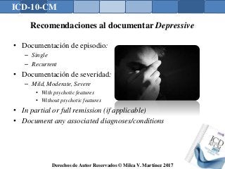 ICD-10-CM
Derechos de Autor Reservados © Milca V. Martínez 2017
Recomendaciones al documentar Depressive
• Documentación de episodio:
– Single
– Recurrent
• Documentación de severidad:
– Mild, Moderate, Severe
• With psychotic features
• Without psychotic features
• In partial or full remission (if applicable)
• Document any associated diagnoses/conditions
 