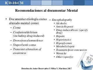 ICD-10-CM
Derechos de Autor Reservados © Milca V. Martínez 2017
Recomendaciones al documentar Mental
• Documentar etiología status
alterado mental como:
– Coma
– Confusion/delirium
(including drug-induced)
– Drowsiness/somnolence
– Stupor/semi-coma
– Transient alteration of
awareness
– Encephalopathy
• Alcoholic
• Anoxic/hypoxic
• Drug-induced/toxic (specify
drug)
• Hepatic
• Hypertensive
• Hypoglycemic
• Metabolic/septic
• Traumatic/post-concussion
• Wernicke
• Other (specify)
 