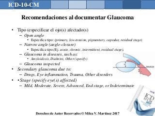 ICD-10-CM
Derechos de Autor Reservados © Milca V. Martínez 2017
Recomendaciones al documentar Glaucoma
• Tipo (especificar el ojo(s) afectado(s)
– Open angle
• Especifica tipo: (primary, low-tension, pigmentary, capsular, residual stage)
– Narrow angle (angle-closure)
• Especifica tipo:(Ej. acute, chronic, intermittent, residual stage),
– Glaucoma in diseases, such as:
• Amyloidosis, Diabetes, Other (specify)
– Glaucoma suspected
• Secondary glaucoma due to:
– Drugs, Eye inflammation, Trauma, Other disorders
• • Stage (specify eye(s) affected)
– Mild, Moderate, Severe, Advanced, End-stage, or Indeterminate
 