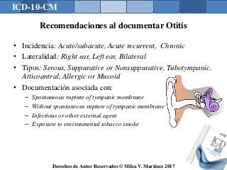 ICD-10-CM
Derechos de Autor Reservados © Milca V. Martínez 2017
Recomendaciones al documentar Otitis
• Incidencia: Acute/subacute, Acute recurrent, Chronic
• Lateralidad: Right ear, Left ear, Bilateral
• Tipos: Serous, Suppurative or Nonsuppurative, Tubotympanic,
Atticoantral, Allergic or Mucoid
• Documentación asociada con:
– Spontaneous rupture of tympanic membrane
– Without spontaneous rupture of tympanic membrane
– Infectious or other external agent
– Exposure to environmental tobacco smoke
 