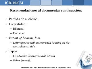 ICD-10-CM
Derechos de Autor Reservados © Milca V. Martínez 2017
Recomendaciones al documentar continuación:
• Perdida de audición
• Lateralidad:
– Bilateral
– Unilateral
• Extent of hearing loss:
– Left/right ear with unrestricted hearing on the
contralateral side
• Tipos:
– Conductive, Sensorineural, Mixed
– Other (specify)
 