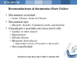 ICD-10-CM
Derechos de Autor Reservados © Milca V. Martínez 2017
Recomendaciones al documentar Heart Failure
• Documentar severidad:
– Acute, Chronic, Acute on Chronic
• Documentar tipo:
– Diastolic, Systolic, Combined systolic and diastolic
• Causada por o asociada con (associated with)
– Cardiac or other surgery
– Hypertension
– Valvular disease
– Rheumatic heart disease
• Endocarditis (valvitis), Pericarditis or Myocarditis
– Otra (específicidad)
 