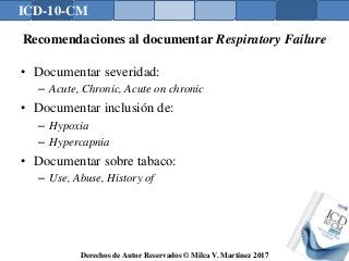 ICD-10-CM
Derechos de Autor Reservados © Milca V. Martínez 2017
Recomendaciones al documentar Respiratory Failure
• Documentar severidad:
– Acute, Chronic, Acute on chronic
• Documentar inclusión de:
– Hypoxia
– Hypercapnia
• Documentar sobre tabaco:
– Use, Abuse, History of
 