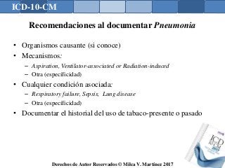 ICD-10-CM
Derechos de Autor Reservados © Milca V. Martínez 2017
Recomendaciones al documentar Pneumonia
• Organismos causante (si conoce)
• Mecanismos:
– Aspiration, Ventilator-associated or Radiation-induced
– Otra (específicidad)
• Cualquier condición asociada:
– Respiratory failure, Sepsis, Lung disease
– Otra (específicidad)
• Documentar el historial del uso de tabaco-presente o pasado
 