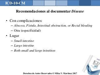 ICD-10-CM
Derechos de Autor Reservados © Milca V. Martínez 2017
Recomendaciones al documentar Disease
• Con complicaciones:
– Abscess, Fistula, Intestinal obstruction, or Rectal bleeding
– Otra (específicidad)
• Lugar
– Small intestine
– Large intestine
– Both small and large intestines
 