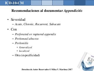 ICD-10-CM
Derechos de Autor Reservados © Milca V. Martínez 2017
Recomendaciones al documentar Appendicitis
• Severidad
– Acute, Chronic, Recurrent, Subacute
• Con
– Perforated or ruptured appendix
– Peritoneal abscess
– Peritonitis
• Generalized
• Localized
– Otra (específicidad)
 