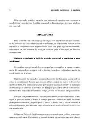 8                                              EDUCAÇÃO INCLUSIVA: A FAMÍLIA




     Cabe ao poder público garantir um sistema de serviços que promova a
saúde física e mental das famílias, em geral, e das crianças e jovens e adultos,
em especial.



                              INDICADORES

     Para saber se o seu município já alcançou esse objetivo ou em que momen-
to do processo de transformação ele se encontra, os indicadores abaixo, visam
favorecer a compreensão do significado de cada um, para a garantia do desen-
volvimento de um sistema de serviços voltados para a formação de famílias
autogestoras.


     Sistema organizado e ágil de atenção pré-natal a gestantes e seus
familiares.


     O atendimento pré-natal deve acompanhar a gravidez, o parto e o pós-
parto de toda mulher gestante e deve incluir consultas, realizadas a partir da
confirmação da gravidez.


     Quanto antes for iniciado o acompanhamento, melhor, pois assim pode-se
evitar a ocorrência de fatores que possam afetar a saúde da mãe e o desenvolvi-
mento do bebê. Um acompanhamento pré-natal de qualidade envolve a realização
de exames para detectar a presença de doenças que podem afetar o desenvolvi-
mento do feto e quando detectadas a tempo, podem ser tratadas adequadamente.


     Além de tais procedimentos, o acompanhamento pré-natal envolve a orien-
tação à gestante sobre o direito à licença-gestante, hábitos de vida saudável,
planejamento familiar, preparo para o parto, cuidado com o recém-nascido, e
encaminhamento para serviços especializados e atividades educativas individu-
ais ou coletivas.


     O Sistema Único de Saúde encontra-se preparado para realizar o acompa-
nhamento pré-natal. Entretanto, o município deve garantir que este seja ofereci-
 