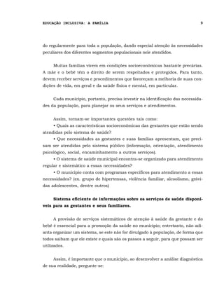 EDUCAÇÃO INCLUSIVA: A FAMÍLIA                                                9




do regularmente para toda a população, dando especial atenção às necessidades
peculiares dos diferentes segmentos populacionais nele atendidos.


     Muitas famílias vivem em condições socioeconômicas bastante precárias.
A mãe e o bebê têm o direito de serem respeitados e protegidos. Para tanto,
devem receber serviços e procedimentos que favoreçam a melhoria de suas con-
dições de vida, em geral e da saúde física e mental, em particular.


     Cada município, portanto, precisa investir na identificação das necessida-
des da população, para planejar os seus serviços e atendimentos.


     Assim, tornam-se importantes questões tais como:
     • Quais as características socioeconômicas das gestantes que estão sendo
atendidas pelo sistema de saúde?
     • Que necessidades as gestantes e suas famílias apresentam, que preci-
sam ser atendidas pelo sistema público (informação, orientação, atendimento
psicológico, social, encaminhamento a outros serviços).
     • O sistema de saúde municipal encontra-se organizado para atendimento
regular e sistemático a essas necessidades?
     • O município conta com programas específicos para atendimento a essas
necessidades? (ex. grupo de hipertensas, violência familiar, alcoolismo, grávi-
das adolescentes, dentre outros)


     Sistema eficiente de informações sobre os serviços de saúde disponí-
veis para as gestantes e seus familiares.


     A provisão de serviços sistemáticos de atenção à saúde da gestante e do
bebê é essencial para a promoção da saúde no município; entretanto, não adi-
anta organizar um sistema, se este não for divulgado à população, de forma que
todos saibam que ele existe e quais são os passos a seguir, para que possam ser
utilizados.


     Assim, é importante que o município, ao desenvolver a análise diagnóstica
de sua realidade, pergunte-se:
 