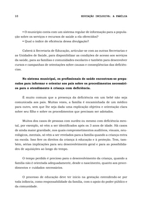10                                               EDUCAÇÃO INCLUSIVA: A FAMÍLIA




        • O município conta com um sistema regular de informação para a popula-
ção sobre os serviços e recursos de saúde a ela oferecidos?
        • Qual o índice de eficiência dessa divulgação?


        Caberá à Secretaria de Educação, articular-se com as outras Secretarias e
as Unidades de Saúde, para disponibilizar as condições de acesso aos serviços
da saúde, para as famílias e comunidades escolares e também para desenvolver
cursos e campanhas de orientações sobre causas e conseqüências das deficiên-
cias.


        No sistema municipal, os profissionais de saúde encontram-se prepa-
rados para informar e orientar aos pais sobre os procedimentos necessári-
os para o atendimento à criança com deficiência.


        É muito comum que a presença da deficiência em um bebê não seja
comunicada aos pais. Muitas vezes, a família é encaminhada de um médico
para outro, sem que lhe seja dada uma explicação objetiva e orientação clara
sobre seu filho e sobre os procedimentos que precisam ser adotados.


        Muitos dos casos de pessoas com surdez ou mesmo com deficiência men-
tal, por exemplo, só vêm a ser identificados após os 3 anos de idade. Há casos
de ainda maior gravidade, nos quais comprometimentos auditivos, visuais, neu-
rológicos, mentais, só vêm a ser revelados para a família quando a criança entra
na escola. Isso fere os direitos da criança à educação e à proteção. Tem, tam-
bém, sérias implicações para seu desenvolvimento geral e para as possibilida-
des de aquisições ao longo do tempo.


        O tempo perdido é precioso para o desenvolvimento da criança, quando a
família não é orientada adequadamente, desde o nascimento, quanto aos proce-
dimentos e cuidados necessários.


        O processo de educação deve ter início na gestação estendendo-se por
toda infância, como responsabilidade da família, com o apoio do poder público e
da comunidade.
 