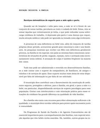 EDUCAÇÃO INCLUSIVA: A FAMÍLIA                                                  11




     Serviços sistemáticos de suporte para a mãe após o parto.


     Quando sai do hospital e volta para casa, a mãe se vê à frente de um
conjunto de novas tarefas, peculiares ao trato e cuidado do bebê. Estas, vêm se
somar àquelas que rotineiramente já tinha, o que pode redundar numa sobre-
carga cotidiana de trabalho. A depressão pós-parto é uma doença que requer,
muita atenção médica e não pode ser ignorada ou tomada como algo irrelevante.


     A presença de uma deficiência no bebê vem, além do conjunto de tarefas
próprias desse período, acrescentar grande peso emocional à mãe e aos famili-
ares. As pesquisas mostram que receber um filho com deficiência geralmente
provoca, na família (e em especial, nos pais) as mesmas fases emocionais carac-
terísticas de situações de perda: negação, rejeição, raiva e aceitação (não neces-
sariamente nesta ordem). A sensação de culpa é também freqüente na maioria
dos casos.


     Tudo isso pode ser administrado e revertido em desenvolvimento familiar,
se a mãe contar com o suporte do companheiro, de familiares, de amigos e
vizinhos e de serviços de apoio. Esse suporte muitas vezes deixa de estar dispo-
nível por falta de informação ou por falta de ser solicitado.


     O município deve contribuir com o favorecimento da construção de ambi-
entes seguros, protegidos e afetivos, para a família, em geral, e para a mãe e o
bebê, em particular, disponibilizando serviços de suporte psicológico para essa
população. Contar com interlocutores e com orientação prática para essas si-
tuações do cotidiano faz grande diferença na qualidade de vida familiar.


     Se a família não conta com recursos para obter alimentação suficiente e de
qualidade, o município deve envidar esforços para prover apoio necessário junto
à comunidade.


     Os Programas de Saúde da Família e de Agentes Comunitários são de
essencial importância para o acompanhamento das famílias, com especial aten-
ção àquelas que têm bebês recém-nascidos. Há, também, outros grupos na co-
 