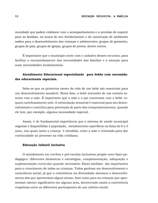 12                                              EDUCAÇÃO INCLUSIVA: A FAMÍLIA




munidade que podem colaborar com o acompanhamento e a provisão de suporte
para as famílias, na busca de seu fortalecimento e da construção de ambientes
sadios para o desenvolvimento das crianças e adolescentes: grupos de gestantes,
grupos de pais, grupos de igrejas, grupos de jovens, dentre outros.


     É importante que o município conte com o cadastro desses recursos, para
facilitar o encaminhamento das necessidades das famílias e a atenção para
suas necessidades fundamentais.


     Atendimento Educacional especializado para bebês com necessida-
des educacionais especiais.


     Sabe-se que os primeiros meses da vida de um bebê são essenciais para
um desenvolvimento saudável. Nesta fase, o bebê necessita de um contato in-
tenso com a mãe. É importante que a mãe e o pai conversem com o bebê, to-
quem carinhosamente nele. A estimulação sensorial é essencial para seu desen-
volvimento e contribui para prevenção de parte dos comprometimentos, quando
ele tem, por exemplo, alguma necessidade especial.


     Assim, é de fundamental importância que o sistema de saúde municipal
organize e disponibilize à população, atendimentos específicos na faixa de 0 a 3
anos, nos quais tanto a criança é atendida, como a mãe é orientada para dar
continuidade ao processo na vida cotidiana.


     Educação Infantil Inclusiva


     O atendimento em creches e pré-escolas inclusivas propõe novo fazer-pe-
dagógico: diferentes dinâmicas e estratégias, complementação, adequação e
suplementação curricular quando necessário. Estas medidas são importantes
para o crescimento de todas as crianças. Todos ganham em desenvolvimento e
consciência social, já que a convivência na diversidade alavanca o desenvolvi-
mento dos que apresentam algum atraso, bem como para as crianças que apre-
sentam talento significativo em alguma área, favorecendo assim a convivência
respeitosa entre os diferentes participantes de um coletivo social.
 