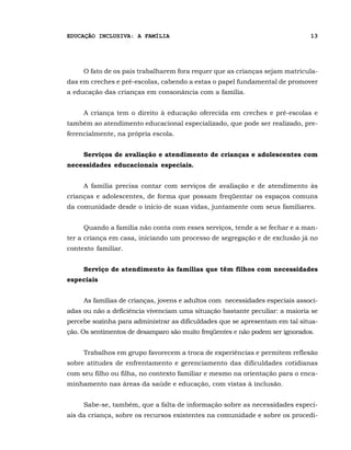 EDUCAÇÃO INCLUSIVA: A FAMÍLIA                                                 13




     O fato de os pais trabalharem fora requer que as crianças sejam matricula-
das em creches e pré-escolas, cabendo a estas o papel fundamental de promover
a educação das crianças em consonância com a família.


     A criança tem o direito à educação oferecida em creches e pré-escolas e
também ao atendimento educacional especializado, que pode ser realizado, pre-
ferencialmente, na própria escola.


     Serviços de avaliação e atendimento de crianças e adolescentes com
necessidades educacionais especiais.


     A família precisa contar com serviços de avaliação e de atendimento às
crianças e adolescentes, de forma que possam freqüentar os espaços comuns
da comunidade desde o início de suas vidas, juntamente com seus familiares.


     Quando a família não conta com esses serviços, tende a se fechar e a man-
ter a criança em casa, iniciando um processo de segregação e de exclusão já no
contexto familiar.


     Serviço de atendimento às famílias que têm filhos com necessidades
especiais


     As famílias de crianças, jovens e adultos com necessidades especiais associ-
adas ou não a deficiência vivenciam uma situação bastante peculiar: a maioria se
percebe sozinha para administrar as dificuldades que se apresentam em tal situa-
ção. Os sentimentos de desamparo são muito freqüentes e não podem ser ignorados.


     Trabalhos em grupo favorecem a troca de experiências e permitem reflexão
sobre atitudes de enfrentamento e gerenciamento das dificuldades cotidianas
com seu filho ou filha, no contexto familiar e mesmo na orientação para o enca-
minhamento nas áreas da saúde e educação, com vistas à inclusão.


     Sabe-se, também, que a falta de informação sobre as necessidades especi-
ais da criança, sobre os recursos existentes na comunidade e sobre os procedi-
 
