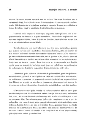 14                                             EDUCAÇÃO INCLUSIVA: A FAMÍLIA




mentos de acesso a esses recursos tem, na maioria das vezes, levado os pais a
uma condição de dependência de um determinado serviço ou mesmo de profissi-
onais. Dificilmente são orientados a analisar o conjunto de suas necessidades, a
tomar decisões e exigir a qualidade de atendimento que desejam.


     Também neste aspecto o município, enquanto poder público, tem a res-
ponsabilidade de oferecer o suporte necessário. Profissionais capacitados de-
vem ser disponibilizados, como suporte às famílias, para informar acerca dos
recursos disponíveis na comunidade.


     Estudos também têm mostrado que a mãe tem sido, na família, a pessoa
que mais se envolve com o cuidado do filho com deficiência, além de manter, na
sua função, as demais tarefas implicadas no cotidiano familiar. Esta sobrecar-
ga tem várias conseqüências destrutivas para o grupo e o pai, muitas vezes se
afasta da convivência familiar. Os demais filhos sentem-se em situação de aban-
dono, sem ter a quem recorrer. Tudo isso pode ser transformado, se a família
contar com um suporte terapêutico, onde deve ser trabalhado os sentimentos
de cada segmento familiar e os padrões de relacionamento entre eles.


     Lembrando que a família é um coletivo e que necessita, para seu pleno de-
senvolvimento, garantir a participação de todos no compartilhar sentimentos,
na análise dos problemas, no processo de tomada de decisões e responsabilida-
des. Há que se investir na abordagem dessas questões, como instrumento de
crescimento e desenvolvimento e favorecendo a qualidade de vida das famílias.


     Outra situação que pode ocorrer é a família deixar os demais filhos para
se dedicar quase que exclusivamente a essa criança. Isto acontece, na maioria
das vezes, por conta dos compromissos que vão sendo assumidos para trata-
mento desse filho. Esta situação pode influenciar negativamente ao grupo fa-
miliar. Por esta razão é importante o município garantir apoio psicológico para
todos da família. Grupos de pais e de irmãos dessas pessoas têm se mostrado
eficiente no enfrentamento dessas questões, bem como no desenvolvimento de
relações afetivas mais saudáveis e na conquista de maior envolvimento
participativo de todo o grupo familiar.
 