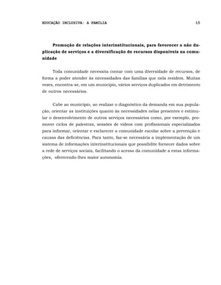 EDUCAÇÃO INCLUSIVA: A FAMÍLIA                                               15




     Promoção de relações interinstitucionais, para favorecer a não du-
plicação de serviços e a diversificação de recursos disponíveis na comu-
nidade


     Toda comunidade necessita contar com uma diversidade de recursos, de
forma a poder atender às necessidades das famílias que nela residem. Muitas
vezes, encontra-se, em um município, vários serviços duplicados em detrimento
de outros necessários.


     Cabe ao município, ao realizar o diagnóstico da demanda em sua popula-
ção, orientar as instituições quanto às necessidades nelas presentes e estimu-
lar o desenvolvimento de outros serviços necessários como, por exemplo, pro-
mover ciclos de palestras, sessões de vídeos com profissionais especializados
para informar, orientar e esclarecer a comunidade escolar sobre a prevenção e
causas das deficiências. Para tanto, faz-se necessária a implementação de um
sistema de informações interinstitucionais que possibilite fornecer dados sobre
a rede de serviços sociais, facilitando o acesso da comunidade a estas informa-
ções, oferecendo-lhes maior autonomia.
 