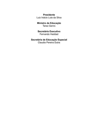 Presidente
    Luiz Inácio Lula da Silva

     Ministro da Educação
          Tarso Genro

     Secretário Executivo
      Fernando Haddad

Secretária de Educação Especial
      Claudia Pereira Dutra
 