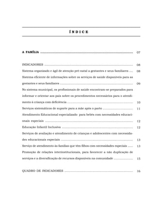 ÍNDICE




A FAMÍLIA ............................................................................................             07



INDICADORES .................................................................................................      08

Sistema organizado e ágil de atenção pré-natal a gestantes e seus familiares ....                                  08

Sistema eficiente de informações sobre os serviços de saúde disponíveis para as

gestantes e seus familiares ................................................................................       09

No sistema municipal, os profissionais de saúde encontram-se preparados para

informar e orientar aos pais sobre os procedimentos necessários para o atendi-

mento à criança com deficiência ........................................................................           10

Serviços sistemáticos de suporte para a mãe após o parto .................................                         11

Atendimento Educacional especializado para bebês com necessidades educaci-

onais especiais ................................................................................................   12

Educação Infantil Inclusiva ..............................................................................         12

Serviços de avaliação e atendimento de crianças e adolescentes com necessida-

des educacionais especiais ...............................................................................         13

Serviço de atendimento às famílias que têm filhos com necessidades especiais ......                                13

Promoção de relações interinstitucionais, para favorecer a não duplicação de

serviços e a diversificação de recursos disponíveis na comunidade .....................                            15



QUADRO DE INDICADORES ...........................................................................                  16
 