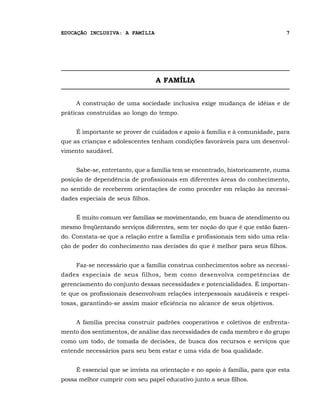 EDUCAÇÃO INCLUSIVA: A FAMÍLIA                                                  7




                                  A FAMÍLIA


     A construção de uma sociedade inclusiva exige mudança de idéias e de
práticas construídas ao longo do tempo.


     É importante se prover de cuidados e apoio à família e à comunidade, para
que as crianças e adolescentes tenham condições favoráveis para um desenvol-
vimento saudável.


     Sabe-se, entretanto, que a família tem se encontrado, historicamente, numa
posição de dependência de profissionais em diferentes áreas do conhecimento,
no sentido de receberem orientações de como proceder em relação às necessi-
dades especiais de seus filhos.


     É muito comum ver famílias se movimentando, em busca de atendimento ou
mesmo freqüentando serviços diferentes, sem ter noção do que é que estão fazen-
do. Constata-se que a relação entre a família e profissionais tem sido uma rela-
ção de poder do conhecimento nas decisões do que é melhor para seus filhos.


     Faz-se necessário que a família construa conhecimentos sobre as necessi-
dades especiais de seus filhos, bem como desenvolva competências de
gerenciamento do conjunto dessas necessidades e potencialidades. É importan-
te que os profissionais desenvolvam relações interpessoais saudáveis e respei-
tosas, garantindo-se assim maior eficiência no alcance de seus objetivos.


     A família precisa construir padrões cooperativos e coletivos de enfrenta-
mento dos sentimentos, de análise das necessidades de cada membro e do grupo
como um todo, de tomada de decisões, de busca dos recursos e serviços que
entende necessários para seu bem estar e uma vida de boa qualidade.


     É essencial que se invista na orientação e no apoio à família, para que esta
possa melhor cumprir com seu papel educativo junto a seus filhos.
 